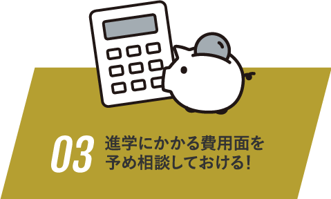 03 進学にかかる費用面を予め相談しておける！