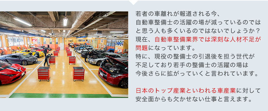 若者の車離れが報道される今、自動車整備士の活躍の場が減っているのではと思う人も多くいるのではないでしょうか？現在、自動車整備業界では深刻な人材不足が問題になっています。特に、現役の整備士の引退後を担う世代が不足しており若手の整備士の活躍の場は今後さらに拡がっていくと言われています。日本のトップ産業といわれる車産業に対して安全面からも欠かせない仕事と言えます。