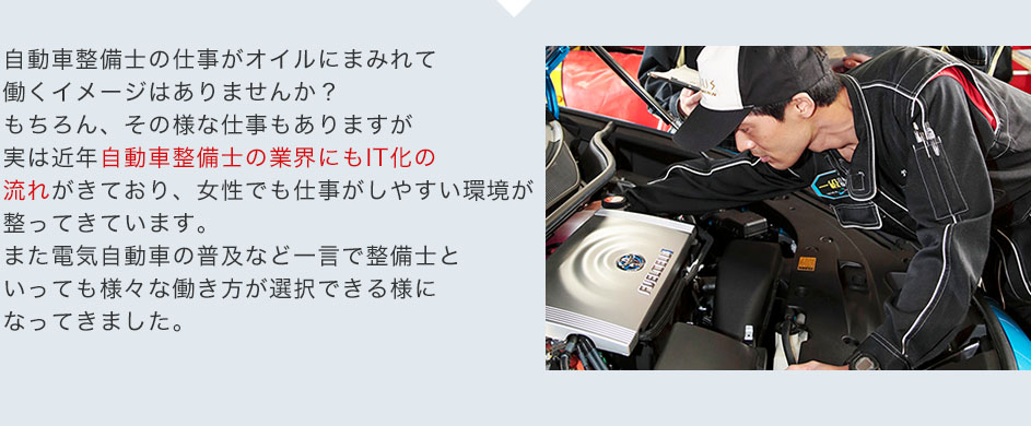 自動車整備士の仕事がオイルにまみれて働くイメージはありませんか？もちろん、その様な仕事もありますが実は近年自動車整備士の業界にもIT化の流れがきており、女性でも仕事がしやすい環境が整ってきています。また電気自動車の普及など一言で整備士といっても様々な働き方が選択できる様になってきました。