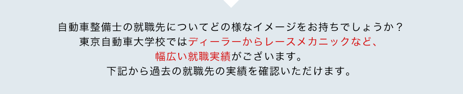 自動車整備士の就職先についてどの様なイメージをお持ちでしょうか？東京自動車大学校ではディーラーからレースメカニックなど、幅広い就職実績がございます。下記から過去の就職先の実績を確認いただけます。