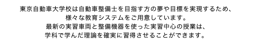 東京自動車大学校は自動車整備士を目指す方の夢や目標を実現するため、様々な教育システムをご用意しています。最新の実習車両と整備機器を使った実習中心の授業は、学科で学んだ理論を確実に習得させることができます。 