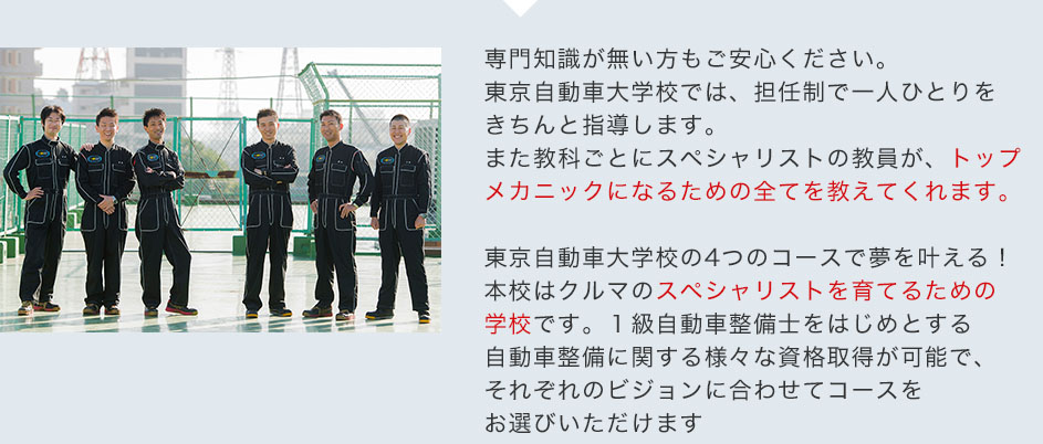 専門知識が無い方もご安心ください。東京自動車大学校では、担任制で一人ひとりをきちんと指導します。また教科ごとにスペシャリストの教員が、トップメカニックになるための全てを教えてくれます。東京自動車大学校の4つのコースで夢を叶える！本校はクルマのスペシャリストを育てるための学校です。１級自動車整備士をはじめとする自動車整備に関する様々な資格取得が可能で、それぞれのビジョンに合わせてコースをお選びいただけます