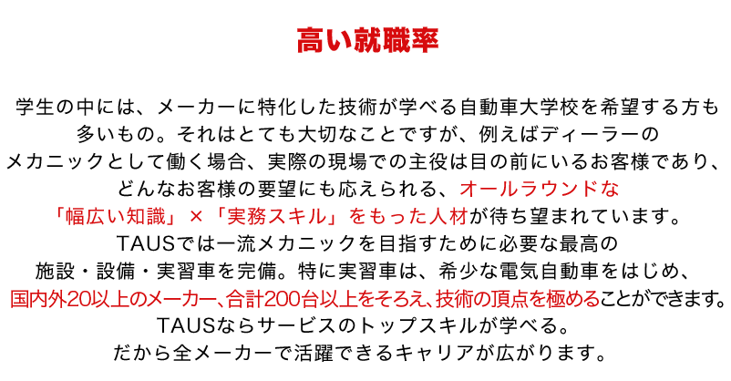 学生の中には、メーカーに特化した技術が学べる自動車大学校を希望する方も多いもの。それはとても大切なことですが、例えばディーラーのメカニックとして働く場合、実際の現場での主役は目の前にいるお客様であり、どんなお客様の要望にも応えられる、オールラウンドな「幅広い知識」×「実務スキル」をもった人材が待ち望まれています。TAUSでは一流メカニックを目指すために必要な最高の施設・設備・実習車を完備。特に実習車は、希少な電気自動車をはじめ、国内外20以上のメーカー、合計200台以上をそろえ、技術の頂点を極めることができます。TAUSならサービスのトップスキルが学べる。だから全メーカーで活躍できるキャリアが広がります。 